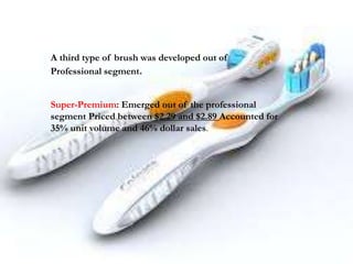 A third type of brush was developed out of
Professional segment.
Super-Premium: Emerged out of the professional
segment Priced between $2.29 and $2.89 Accounted for
35% unit volume and 46% dollar sales.
 