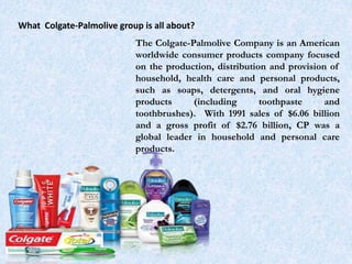 What Colgate-Palmolive group is all about?
The Colgate-Palmolive Company is an American
worldwide consumer products company focused
on the production, distribution and provision of
household, health care and personal products,
such as soaps, detergents, and oral hygiene
products (including toothpaste and
toothbrushes). With 1991 sales of $6.06 billion
and a gross profit of $2.76 billion, CP was a
global leader in household and personal care
products.
 