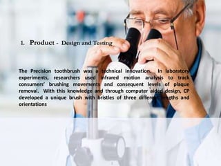 The Precision toothbrush was a technical innovation. In laboratory
experiments, researchers used infrared motion analysis to track
consumers’ brushing movements and consequent levels of plaque
removal. With this knowledge and through computer aided design, CP
developed a unique brush with bristles of three different lengths and
orientations
1. Product - Design and Testing
 