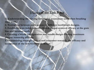 5 Goals of the Task Force
1. Understanding the varying techniques consumers used when brushing
their teeth.
2. Testing the between-teeth access of different toothbrush designs.
3. Establishing an index to score clinical plaque-removal efficacy at the gum
line and between teeth.
4. Creating a bristle configuration and handle design offering maximum
plaque- removing efficacy.
5. Determining, through clinical and consumer research, the efficacy and
acceptance of the new toothbrush design
 