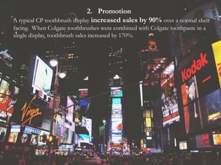 2. Promotion
A typical CP toothbrush display increased sales by 90% over a normal shelf
facing. When Colgate toothbrushes were combined with Colgate toothpaste in a
single display, toothbrush sales increased by 170%.
 