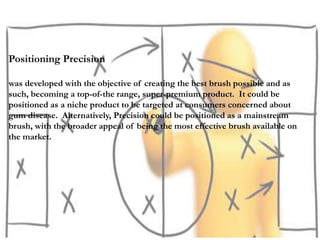 Positioning Precision
was developed with the objective of creating the best brush possible and as
such, becoming a top-of-the range, super-premium product. It could be
positioned as a niche product to be targeted at consumers concerned about
gum disease. Alternatively, Precision could be positioned as a mainstream
brush, with the broader appeal of being the most effective brush available on
the market.
 