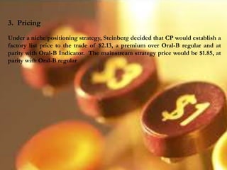 3. Pricing
Under a niche positioning strategy, Steinberg decided that CP would establish a
factory list price to the trade of $2.13, a premium over Oral-B regular and at
parity with Oral-B Indicator. The mainstream strategy price would be $1.85, at
parity with Oral-B regular
 
