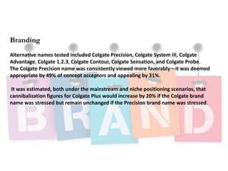 Branding
Alternative names tested included Colgate Precision, Colgate System III, Colgate
Advantage, Colgate 1.2.3, Colgate Contour, Colgate Sensation, and Colgate Probe.
The Colgate Precision name was consistently viewed more favorably—it was deemed
appropriate by 49% of concept acceptors and appealing by 31%.
It was estimated, both under the mainstream and niche positioning scenarios, that
cannibalization figures for Colgate Plus would increase by 20% if the Colgate brand
name was stressed but remain unchanged if the Precision brand name was stressed.
 