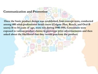 Communication and Promotion
Once the basic product design was established, four concept tests, conducted
among 400 adult professional brush users (Colgate Plus, Reach, and Oral-B
users) 18 to 54 years of age, were run during 1990-1991. Consumers were
exposed to various product claims in prototype print advertisements and then
asked about the likelihood that they would purchase the product.
 