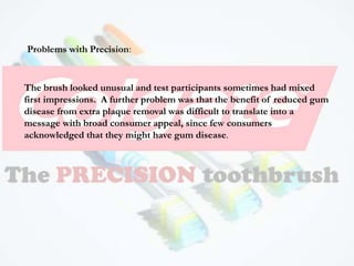The brush looked unusual and test participants sometimes had mixed
first impressions. A further problem was that the benefit of reduced gum
disease from extra plaque removal was difficult to translate into a
message with broad consumer appeal, since few consumers
acknowledged that they might have gum disease.
Problems with Precision:
 