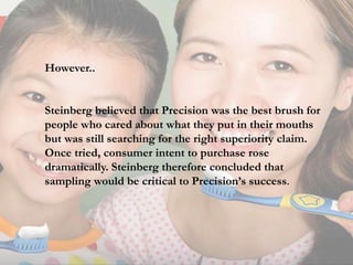 However..
Steinberg believed that Precision was the best brush for
people who cared about what they put in their mouths
but was still searching for the right superiority claim.
Once tried, consumer intent to purchase rose
dramatically. Steinberg therefore concluded that
sampling would be critical to Precision’s success.
 
