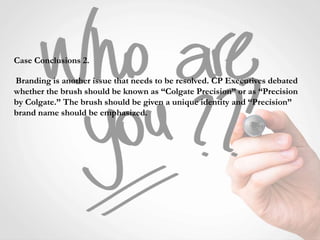 Case Conclusions 2.
Branding is another issue that needs to be resolved. CP Executives debated
whether the brush should be known as “Colgate Precision” or as “Precision
by Colgate.” The brush should be given a unique identity and “Precision”
brand name should be emphasized.
 