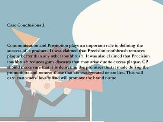 Case Conclusions 3.
Communication and Promotion plays an important role in defining the
success of a product. It was claimed that Precision toothbrush removes
plaque better than any other toothbrush. It was also claimed that Precision
toothbrush reduces gum diseases that may arise due to excess plaque. CP
should make sure that it is delivering the promises that it made during the
promotions and remove those that are exaggerated or are lies. This will
earn customers’ loyalty and will promote the brand name.
 