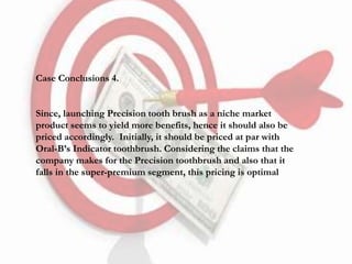 Case Conclusions 4.
Since, launching Precision tooth brush as a niche market
product seems to yield more benefits, hence it should also be
priced accordingly. Initially, it should be priced at par with
Oral-B’s Indicator toothbrush. Considering the claims that the
company makes for the Precision toothbrush and also that it
falls in the super-premium segment, this pricing is optimal
 