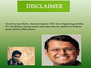 Created by Ayan Ghosh, Assistant Engineer –UNI Seven Engineering and Infra.
Pvt. Ltd. Kolkata, During summer internship under the guidance of Professor
Sameer Mathur, IIM-Lucknow.
 