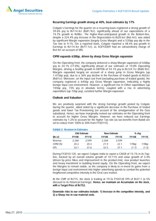 Colgate-Palmolive I 4QFY2010 Result Update



               Recurring Earnings growth strong at 40%, beat estimates by 17%
               Colgate’s Earnings for the quarter on a recurring basis registered a strong growth of
               39.6% yoy to Rs114.4cr (Rs81.9cr), significantly ahead of our expectations of a
               19.7% growth to Rs98cr. The higher-than-anticipated growth in the Bottom-line,
               despite a 224.4% yoy increase in the Depreciation to Rs20.6cr (Rs6.4cr), was aided
               by significant Margin expansion (largely Gross Margin) and a 535bp yoy dip in the
               Tax rate to 9.1%. On a reported basis, Colgate reported a 48.4% yoy growth in
               Earnings to Rs114.4cr (Rs77.1cr), as 4QFY2009 had an extraordinary charge of
               Rs4.9cr on account of VRS.

               OPM expands 638bp, driven by sharp Gross Margin expansion

               On the Operating front, the company delivered a sharp Margin expansion of 638bp
               yoy to 24.1% (17.8%), significantly ahead of our estimates of 19.8% Operating
               Margins, driving a healthy growth in EBITDA of 54.1% yoy to Rs124.7cr (Rs80.9cr).
               Margins expanded largely on account of a sharp jump in Gross Margins (up
               1,415bp yoy), due to a 36% yoy decline in the Purchase of traded goods to Rs52cr
               (Rs81cr). Moreover, on the input cost front (excluding purchase of traded goods), the
               company registered a 645bp yoy Gross Margin expansion, indicating a highly
               benign input cost environment. However, a significant rise in Other expenditure (up
               745bp yoy, 73% yoy in absolute terms), coupled with a rise in advertising
               expenditure (up 72bp yoy), curtailed further Margin expansion.

               Outlook and Valuation

               We are positively surprised with the strong Earnings growth posted by Colgate
               during the quarter, albeit aided by a significant decrease in the Purchase of traded
               goods and lower Tax Provisioning (on account of the amalgamation of the Goa
               subsidiary). Hence, we have marginally revised our estimates on the Operating front
               to account for higher Gross Margins. However, we have reduced our Earnings
               estimates by 1-2% to account for the higher Tax rate (as tax benefits from Baddi are
               set to reduce from 100% to 30% from FY2011E).

               Exhibit 2: Revision in Estimates
                                  Old Estimate              New Estimate               % chg
               (Rs cr)          FY10E      FY11E          FY10E       FY11E        FY10E     FY11E
               Revenue          2,268       2,599          2,268      2,599             -         -
               OPM (%)           20.2        20.3           21.9       22.1        170bp     178bp
               EPS               33.1        37.6           32.5       37.1         (1.7)     (1.3)

               During FY2010-12E, we expect Colgate India to report a CAGR of 15.1% in its Top-
               line, backed by an overall volume growth of 10-11% and value growth of 3-4%
               (driven by price hikes and improvement in the product-mix), new product launches
               and heavy investment in building brand equity. On the Operating front, we expect
               the Margins to remain stable, as the company is likely to re-invest its gains from a
               benign input cost environment into higher advertising spends to combat the potential
               heightened competitive intensity in the Oral care market.

               At the CMP of Rs715, the stock is trading at 19.3x FY2012E EPS of Rs37.1 (a 5%
               discount to its historical Earnings). Hence, we maintain an Accumulate on the stock,
               with a Target Price of Rs752.

               Downside risks to our estimates include: 1) Increase in the competitive intensity, and
               2) a Sharp rise in raw material costs.




May 27, 2010                                                                                          3
 