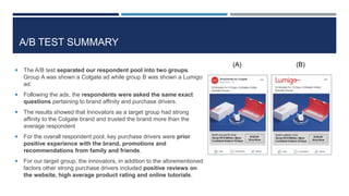 A/B TEST SUMMARY
 The A/B test separated our respondent pool into two groups.
Group A was shown a Colgate ad while group B was shown a Lumigo
ad.
 Following the ads, the respondents were asked the same exact
questions pertaining to brand affinity and purchase drivers.
 The results showed that Innovators as a target group had strong
affinity to the Colgate brand and trusted the brand more than the
average respondent
 For the overall respondent pool, key purchase drivers were prior
positive experience with the brand, promotions and
recommendations from family and friends.
 For our target group, the innovators, in addition to the aforementioned
factors other strong purchase drivers included positive reviews on
the website, high average product rating and online tutorials.
(A) (B)
 