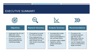 EXECUTIVE SUMMARY
Objectives
• Understand Gen Zs' and
Millennials’ online
purchasing behavior
• Identify key segment,
brand positioning and
marketing strategy
Research Summary
• Convenience is crucial
for online purchasing
• Price, Referrals from
friends/family and Third-
party reviews are the
main drivers of purchase
decision
Analysis Summary
• Innovators like novelty
and convenience,
which scored highest on
key purchase factors
• Innovators rated Colgate
highest on all four
product descriptors
tested
Recommendations
• Focusing on the
Innovators segment,
with Gen Zs and
Millennials, Urban as
demographic factor
• Use the Colgate brand
name or sub-brands to
target Innovators
 