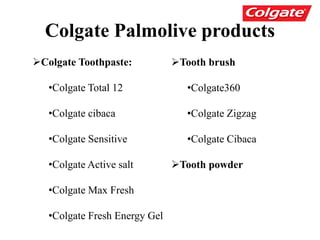 Colgate Palmolive products
Tooth brush
•Colgate360
•Colgate Zigzag
•Colgate Cibaca
Tooth powder
Colgate Toothpaste:
•Colgate Total 12
•Colgate cibaca
•Colgate Sensitive
•Colgate Active salt
•Colgate Max Fresh
•Colgate Fresh Energy Gel
 