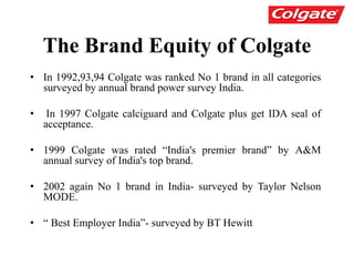 The Brand Equity of Colgate
• In 1992,93,94 Colgate was ranked No 1 brand in all categories
surveyed by annual brand power survey India.
• In 1997 Colgate calciguard and Colgate plus get IDA seal of
acceptance.
• 1999 Colgate was rated “India's premier brand” by A&M
annual survey of India's top brand.
• 2002 again No 1 brand in India- surveyed by Taylor Nelson
MODE.
• “ Best Employer India”- surveyed by BT Hewitt
 