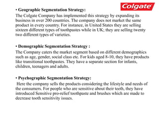 • Geographic Segmentation Strategy:
The Colgate Company has implemented this strategy by expanding its
business in over 200 countries. The company does not market the same
product in every country. For instance, in United States they are selling
sixteen different types of toothpastes while in UK; they are selling twenty
two different types of varieties.
• Demographic Segmentation Strategy :
The Company caters the market segment based on different demographics
such as age, gender, social class etc. For kids aged 8-10, they have products
like transitional toothpastes. They have a separate section for infants,
children, teenagers and adults.
• Psychographic Segmentation Strategy:
Here the company sells the products considering the lifestyle and needs of
the consumers. For people who are sensitive about their teeth, they have
introduced Sensitive pro-relief toothpaste and brushes which are made to
decrease tooth sensitivity issues.
 