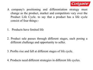 A company's positioning and differentiation strategy must
change as the product, market and competitors vary over the
Product Life Cycle. to say that a product has a life cycle
consist of four things:-
1. Products have limited life
2. Product sale passes through different stages, each posing a
different challenge and opportunity to seller.
3. Profits rise and fall at different stages of life cycle.
4. Products need different strategies in different life cycles.
 