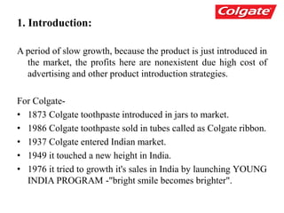1. Introduction:
A period of slow growth, because the product is just introduced in
the market, the profits here are nonexistent due high cost of
advertising and other product introduction strategies.
For Colgate-
• 1873 Colgate toothpaste introduced in jars to market.
• 1986 Colgate toothpaste sold in tubes called as Colgate ribbon.
• 1937 Colgate entered Indian market.
• 1949 it touched a new height in India.
• 1976 it tried to growth it's sales in India by launching YOUNG
INDIA PROGRAM -"bright smile becomes brighter".
 