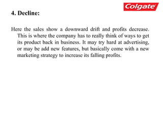 4. Decline:
Here the sales show a downward drift and profits decrease.
This is where the company has to really think of ways to get
its product back in business. It may try hard at advertising,
or may be add new features, but basically come with a new
marketing strategy to increase its falling profits.
 