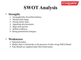 SWOT Analysis
• Strengths
 Geographically diversified industry.
 Strong brand image.
 Strong market share.
 Appealing advertisements.
 Huge sales growth.
 Skilled workforce.
 Strong promotional strategies.
• Weaknesses
 Saturated market.
 Market share is limited due to the presence of other strong FMCG Brand
 Fake Brands are supplied under their brand names
 