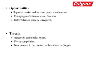 • Opportunities
 Tap rural market and increase penetration in same
 Emerging markets may attract business
 Differentiation strategy is required.
• Threats
 Increase in commodity prices.
 Fierce competition.
 New entrants in the market can be a threat to Colgate
 