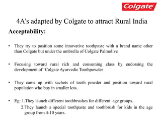 4A’s adapted by Colgate to attract Rural India
Acceptability:
• They try to position some innovative toothpaste with a brand name other
than Colgate but under the umbrella of Colgate Palmolive
• Focusing toward rural rich and consuming class by endorsing the
development of ‘Colgate Ayurvedic Toothpowder
• They came up with sachets of tooth powder and position toward rural
population who buy in smaller lots.
• Eg: 1.They launch different toothbrushes for different age groups.
2.They launch a special toothpaste and toothbrush for kids in the age
group from 4-10 years.
 
