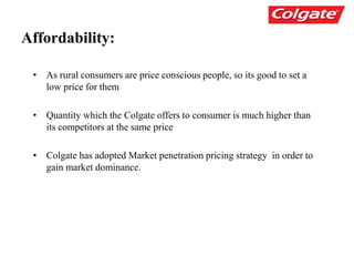 Affordability:
• As rural consumers are price conscious people, so its good to set a
low price for them
• Quantity which the Colgate offers to consumer is much higher than
its competitors at the same price
• Colgate has adopted Market penetration pricing strategy in order to
gain market dominance.
 