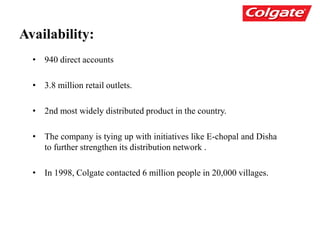 Availability:
• 940 direct accounts
• 3.8 million retail outlets.
• 2nd most widely distributed product in the country.
• The company is tying up with initiatives like E-chopal and Disha
to further strengthen its distribution network .
• In 1998, Colgate contacted 6 million people in 20,000 villages.
 