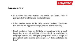 Awareness:
• It is often said that markets are made, not found. This is
particularly true of the rural market of India.
• It is a market meant for the truly creative marketer. Promotion
has become the biggest challenge, to rural marketers today.
• Rural marketers have to skillfully communicate with a much
larger but scattered audience characterized by variations in
language, culture and lifestyles.(companies have to adopt the
principle of multi-national companies i.e., “ think global and act
local”
 