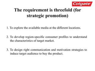 The requirement is threefold (for
strategic promotion)
1. To explore the available media at the different locations.
2. To develop region-specific consumer profiles to understand
the characteristics of target market.
3. To design right communication and motivation strategies to
induce target audience to buy the product.
 