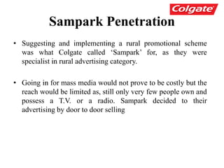 Sampark Penetration
• Suggesting and implementing a rural promotional scheme
was what Colgate called ‘Sampark’ for, as they were
specialist in rural advertising category.
• Going in for mass media would not prove to be costly but the
reach would be limited as, still only very few people own and
possess a T.V. or a radio. Sampark decided to their
advertising by door to door selling
 