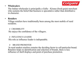 • Wholesalers
The Indian wholesaler is principally a Galla – Kirana (food-grain) merchant
who sustains the belief that business is speculative rather than distributive
in character.
• Retailers
Village retailers have traditionally been among the most mobile of rural
residents.
 CREDIBILITY
He enjoys the confidence of the villagers.
 INFLUENCE LEADER
His role as influence leader is indisputable.
 BRAND PROMOTER
In rural market retailers remains the deciding factor to sell particular brand.
Retailers helps in identification and selection of brands, there is less
influence of shelf displays and point of purchase promotion.
 