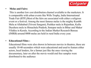 • Melas and Fairs:
This is another low cost distribution channel available to the marketers. It
is comparable with urban events like Wills Trophy, India International
Trade Fair (IITF),Most of the fairs are associated with either a religious
event or a festival. Among the most famous melas is the mighty Kumbh
Mela at Allahabad (Triveni Sangam), Pushkar mela in Rajasthan, Kullu
Dusshera mela in Himachala Pradesh, Sonepur mela in Bihar and Makar
Vilakku in Kerala. According to the Indian Market Research Bureau
(IMRB) around 8000 melas are held in rural India every year.
• Educational Films :
Educational films were also shown in between movies in theatres, these are
usually 10-40 seconders which were educational and used to feature either
actors, local lenders, for a farmer just like the ones viewing the
documentary, later on after the movie would end free samples were
distributed to the audience
 