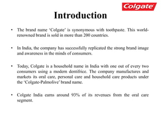 Introduction
• The brand name ‘Colgate’ is synonymous with toothpaste. This world-
renowned brand is sold in more than 200 countries.
• In India, the company has successfully replicated the strong brand image
and awareness in the minds of consumers.
• Today, Colgate is a household name in India with one out of every two
consumers using a modern dentifrice. The company manufactures and
markets its oral care, personal care and household care products under
the ‘Colgate-Palmolive’ brand name.
• Colgate India earns around 93% of its revenues from the oral care
segment.
 