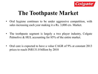 The Toothpaste Market
• Oral hygiene continues to be under aggressive competition, with
sales increasing each year making it a Rs. 3,000 crs. Market.
• The toothpaste segment is largely a two player industry, Colgate
Palmolive & HUL accounting for 85% of the entire market.
• Oral care is expected to have a value CAGR of 9% at constant 2013
prices to reach INR131.0 billion by 2018
 