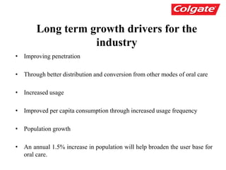 Long term growth drivers for the
industry
• Improving penetration
• Through better distribution and conversion from other modes of oral care
• Increased usage
• Improved per capita consumption through increased usage frequency
• Population growth
• An annual 1.5% increase in population will help broaden the user base for
oral care.
 