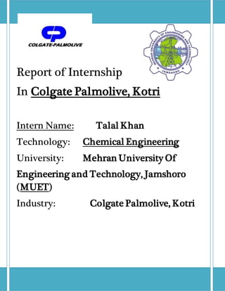 Report of Internship
In Colgate Palmolive, Kotri
Intern Name: Talal Khan
Technology: Chemical Engineering
University: Mehran University Of
Engineering and Technology, Jamshoro
(MUET)
Industry: Colgate Palmolive, Kotri
 