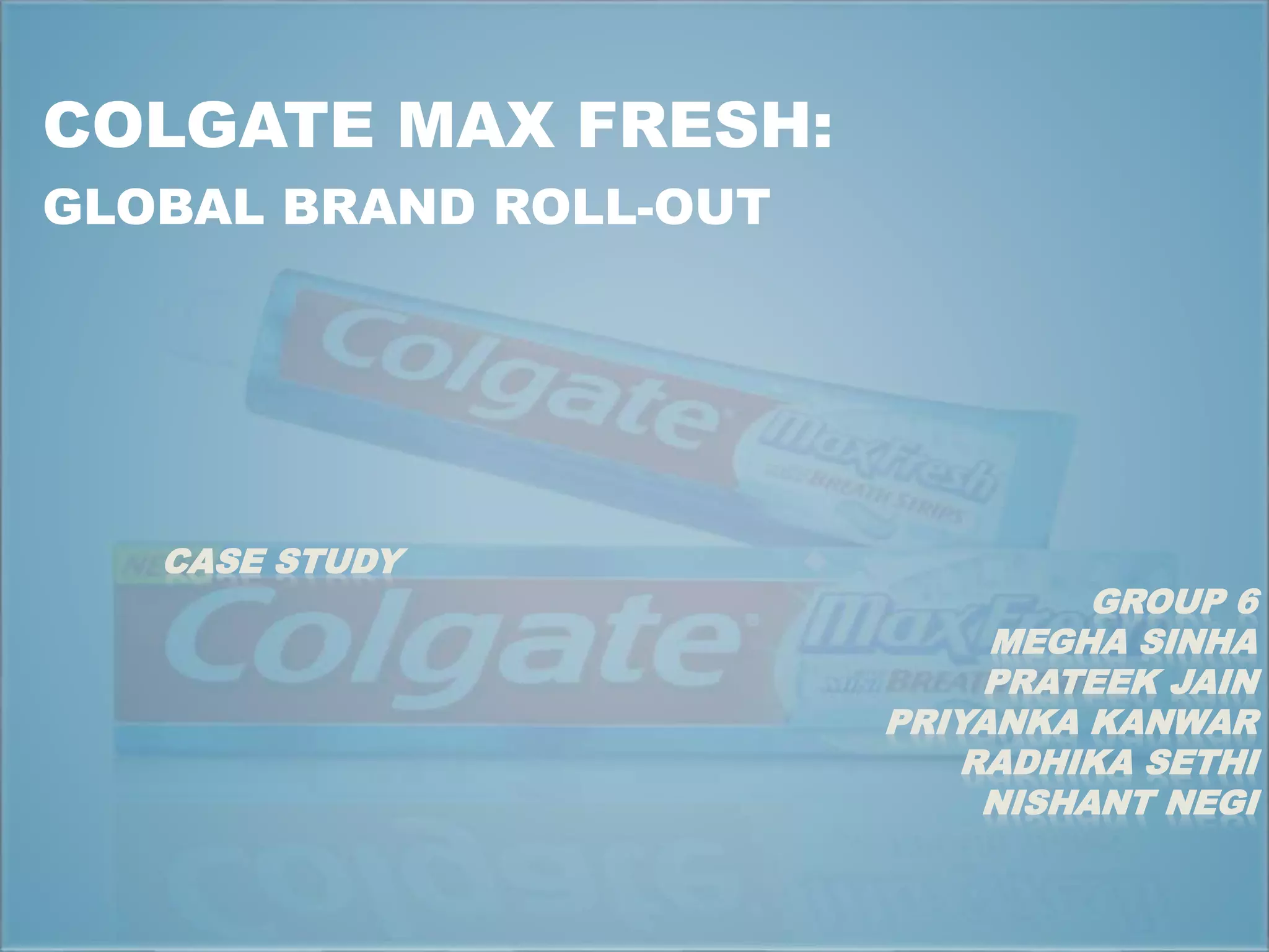 COLGATE MAX FRESH: 
GLOBAL BRAND ROLL-OUT 
CASE STUDY 
GROUP 6 
MEGHA SINHA 
PRATEEK JAIN 
PRIYANKA KANWAR 
RADHIKA SETHI 
NISHANT NEGI 
 