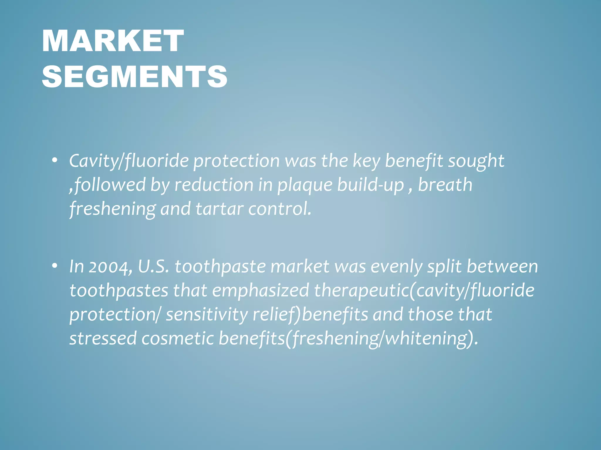MARKET 
SEGMENTS 
• Cavity/fluoride protection was the key benefit sought 
,followed by reduction in plaque build-up , breath 
freshening and tartar control. 
• In 2004, U.S. toothpaste market was evenly split between 
toothpastes that emphasized therapeutic(cavity/fluoride 
protection/ sensitivity relief)benefits and those that 
stressed cosmetic benefits(freshening/whitening). 
 