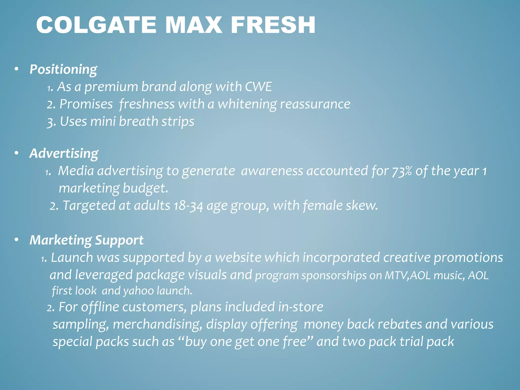 COLGATE MAX FRESH 
• Positioning 
1. As a premium brand along with CWE 
2. Promises freshness with a whitening reassurance 
3. Uses mini breath strips 
• Advertising 
1. Media advertising to generate awareness accounted for 73% of the year 1 
marketing budget. 
2. Targeted at adults 18-34 age group, with female skew. 
• Marketing Support 
1. Launch was supported by a website which incorporated creative promotions 
and leveraged package visuals and program sponsorships on MTV,AOL music, AOL 
first look and yahoo launch. 
2. For offline customers, plans included in-store 
sampling, merchandising, display offering money back rebates and various 
special packs such as “buy one get one free” and two pack trial pack 
 