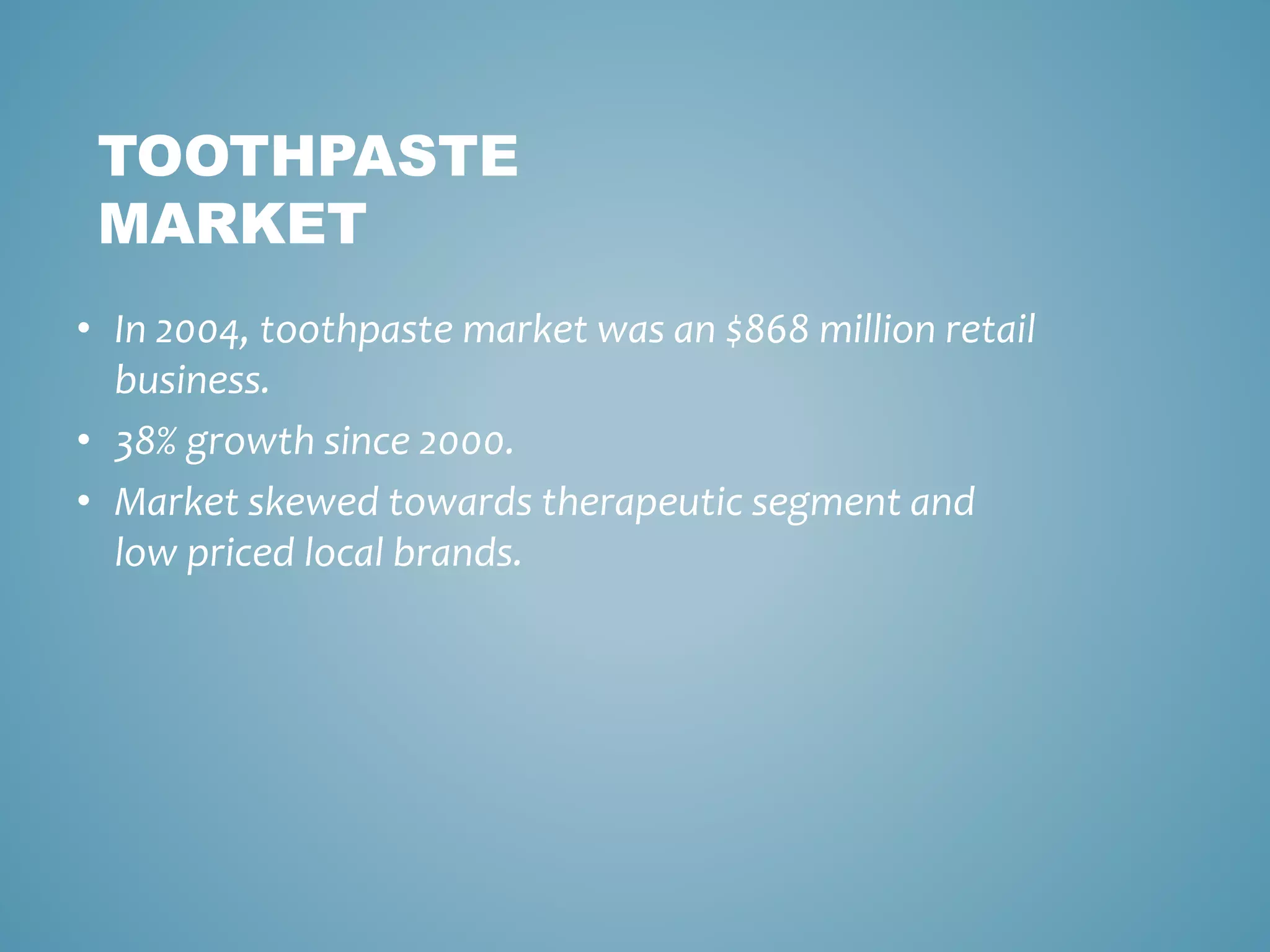 TOOTHPASTE 
MARKET 
• In 2004, toothpaste market was an $868 million retail 
business. 
• 38% growth since 2000. 
• Market skewed towards therapeutic segment and 
low priced local brands. 
 