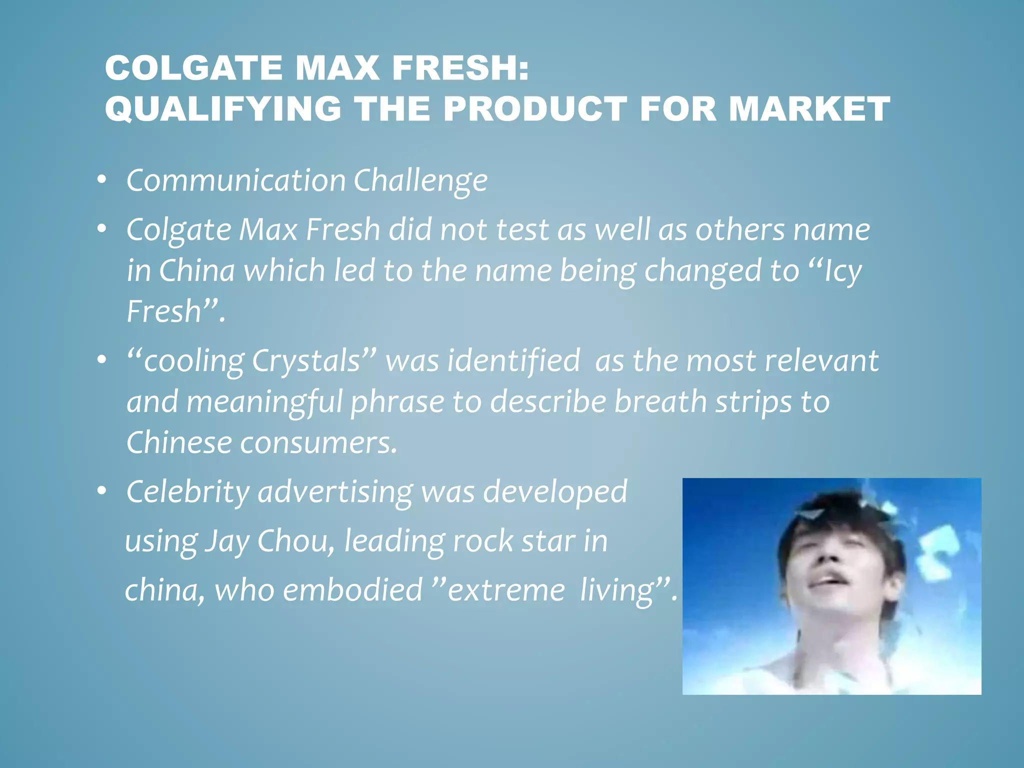 COLGATE MAX FRESH: 
QUALIFYING THE PRODUCT FOR MARKET 
• Communication Challenge 
• Colgate Max Fresh did not test as well as others name 
in China which led to the name being changed to “Icy 
Fresh”. 
• “cooling Crystals” was identified as the most relevant 
and meaningful phrase to describe breath strips to 
Chinese consumers. 
• Celebrity advertising was developed 
using Jay Chou, leading rock star in 
china, who embodied ”extreme living”. 
 