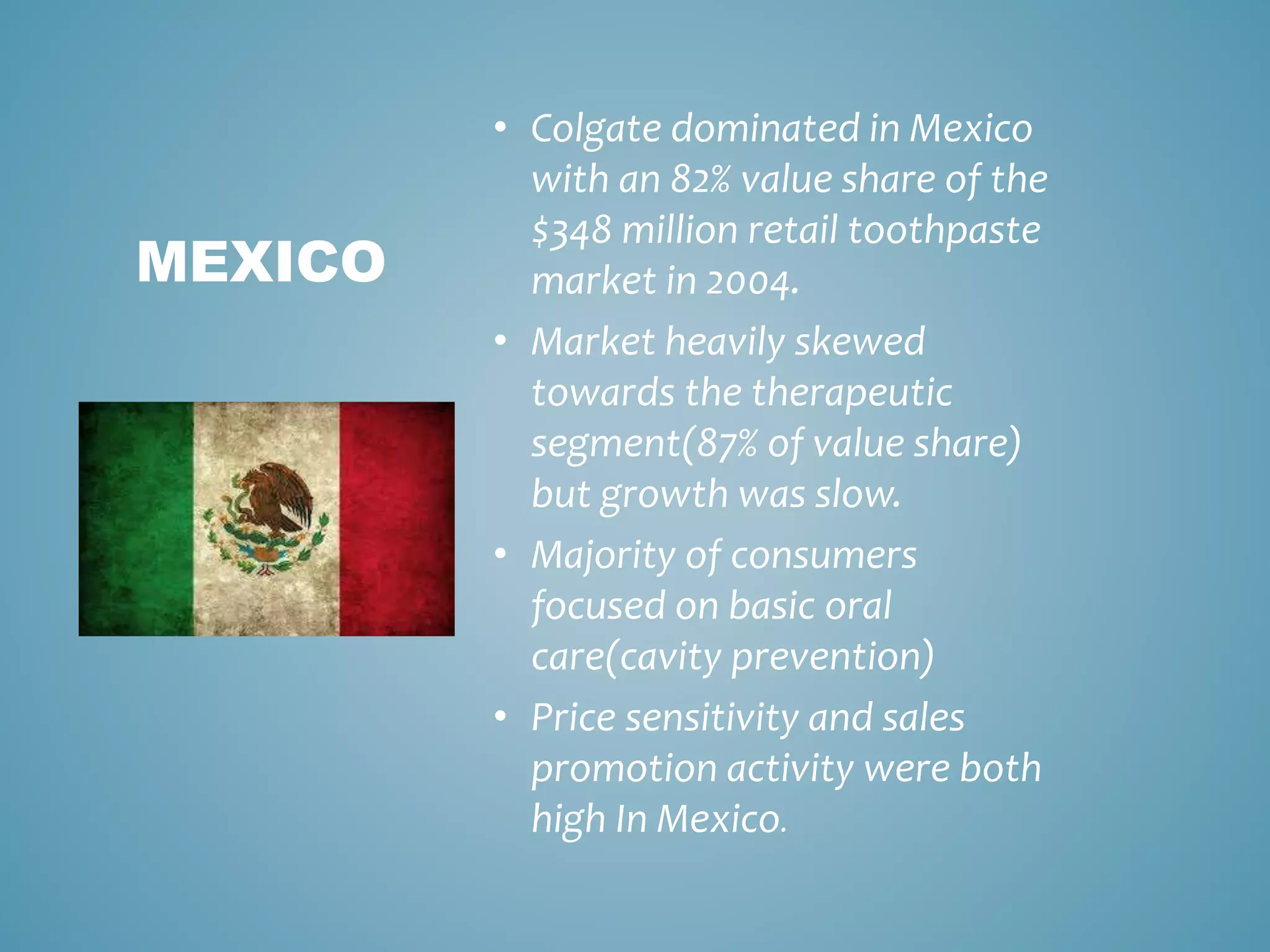 • Colgate dominated in Mexico 
with an 82% value share of the 
$348 million retail toothpaste 
market in 2004. 
• Market heavily skewed 
towards the therapeutic 
segment(87% of value share) 
but growth was slow. 
• Majority of consumers 
focused on basic oral 
care(cavity prevention) 
• Price sensitivity and sales 
promotion activity were both 
high In Mexico. 
MEXICO 
 