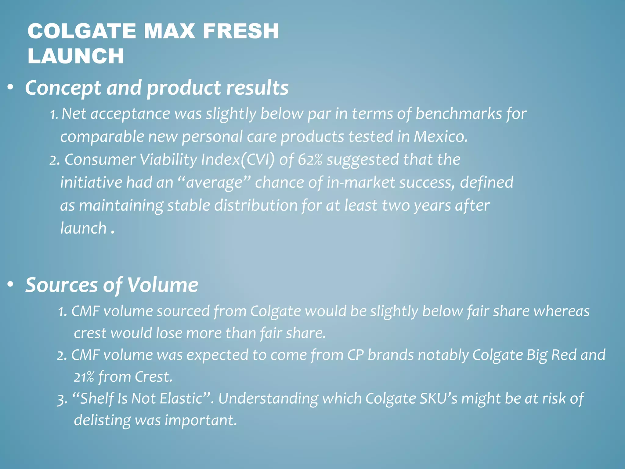 COLGATE MAX FRESH 
LAUNCH 
• Concept and product results 
1. Net acceptance was slightly below par in terms of benchmarks for 
comparable new personal care products tested in Mexico. 
2. Consumer Viability Index(CVI) of 62% suggested that the 
initiative had an “average” chance of in-market success, defined 
as maintaining stable distribution for at least two years after 
launch . 
• Sources of Volume 
1. CMF volume sourced from Colgate would be slightly below fair share whereas 
crest would lose more than fair share. 
2. CMF volume was expected to come from CP brands notably Colgate Big Red and 
21% from Crest. 
3. “Shelf Is Not Elastic”. Understanding which Colgate SKU’s might be at risk of 
delisting was important. 
 