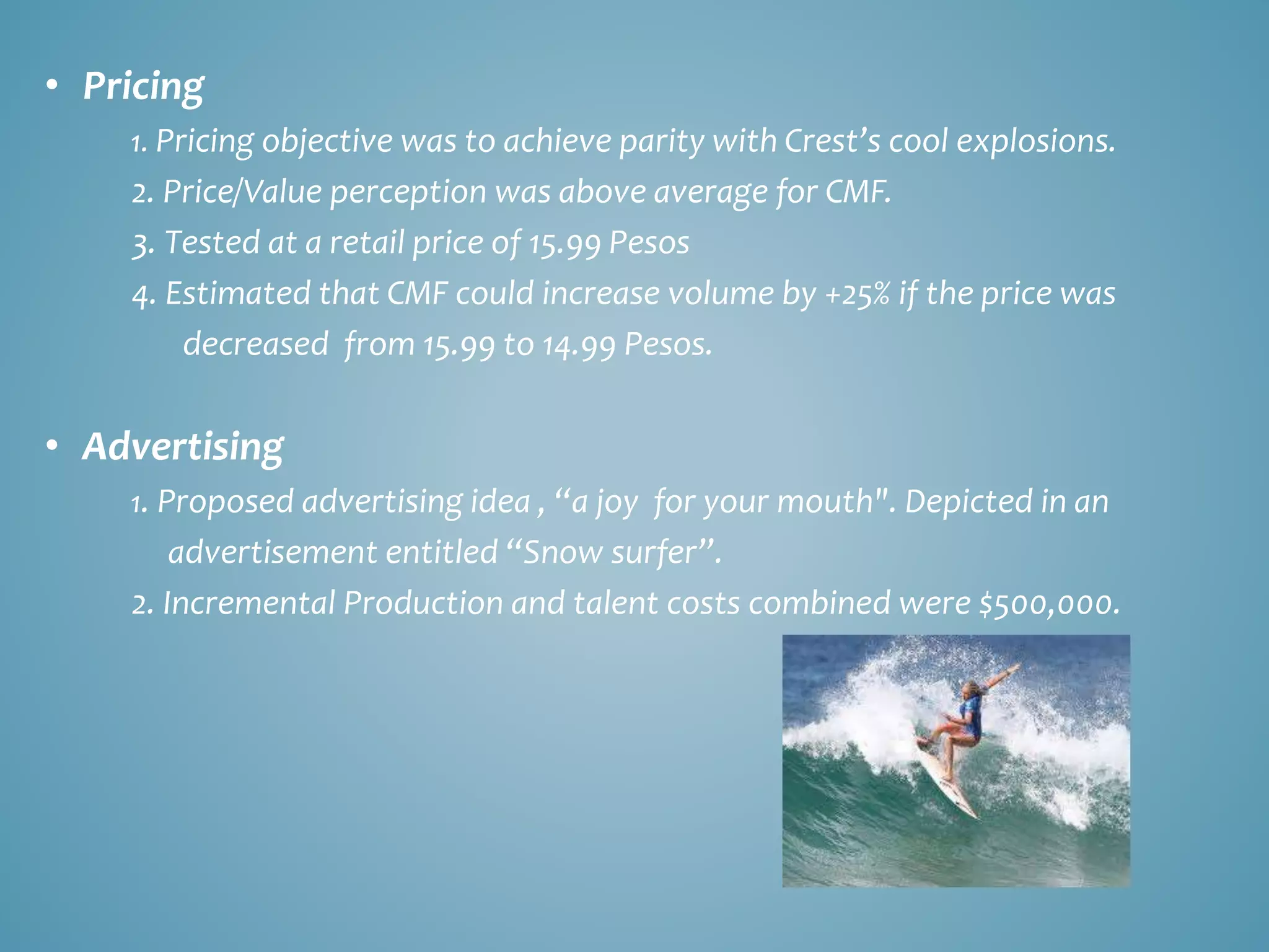 • Pricing 
1. Pricing objective was to achieve parity with Crest’s cool explosions. 
2. Price/Value perception was above average for CMF. 
3. Tested at a retail price of 15.99 Pesos 
4. Estimated that CMF could increase volume by +25% if the price was 
decreased from 15.99 to 14.99 Pesos. 
• Advertising 
1. Proposed advertising idea , “a joy for your mouth". Depicted in an 
advertisement entitled “Snow surfer”. 
2. Incremental Production and talent costs combined were $500,000. 
 