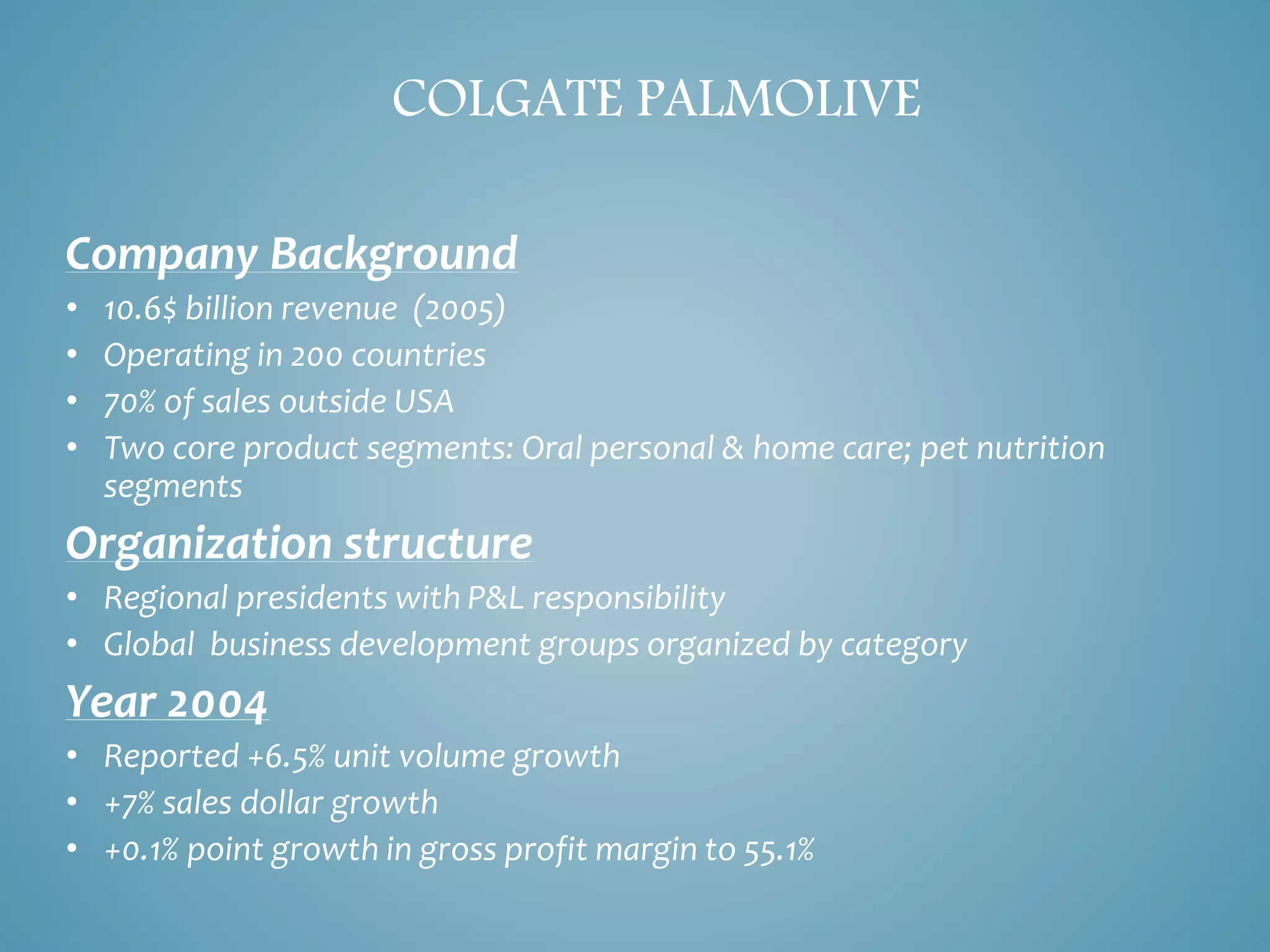 COLGATE PALMOLIVE 
Company Background 
• 10.6$ billion revenue (2005) 
• Operating in 200 countries 
• 70% of sales outside USA 
• Two core product segments: Oral personal & home care; pet nutrition 
segments 
Organization structure 
• Regional presidents with P&L responsibility 
• Global business development groups organized by category 
Year 2004 
• Reported +6.5% unit volume growth 
• +7% sales dollar growth 
• +0.1% point growth in gross profit margin to 55.1% 
 