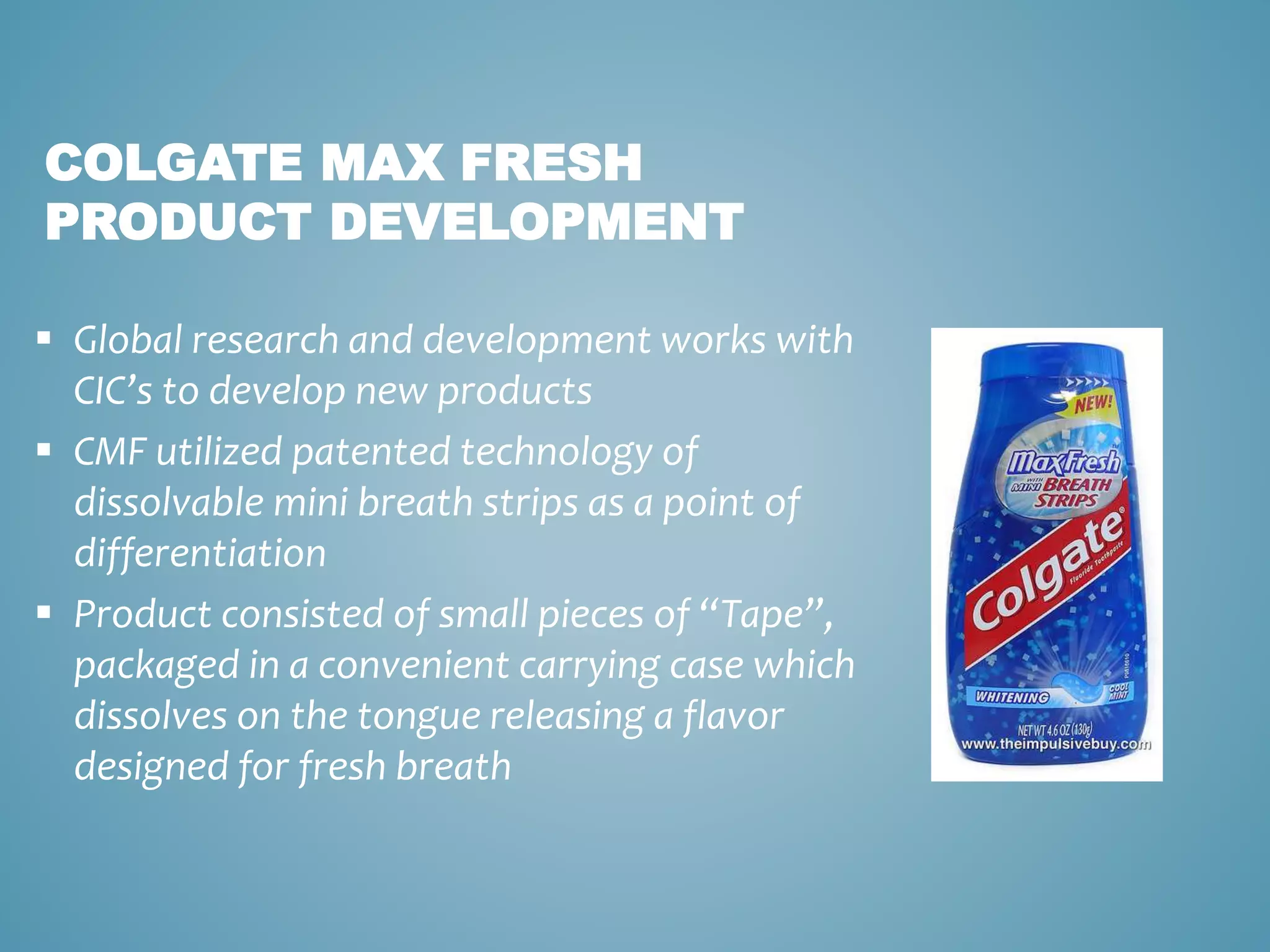 COLGATE MAX FRESH 
PRODUCT DEVELOPMENT 
 Global research and development works with 
CIC’s to develop new products 
 CMF utilized patented technology of 
dissolvable mini breath strips as a point of 
differentiation 
 Product consisted of small pieces of “Tape”, 
packaged in a convenient carrying case which 
dissolves on the tongue releasing a flavor 
designed for fresh breath 
 