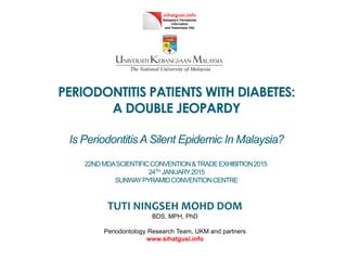 PERIODONTITIS PATIENTS WITH DIABETES:
A DOUBLE JEOPARDY
Is Periodontitis A Silent Epidemic In Malaysia?
22NDMDASCIENTIFICCONVENTION&TRADEEXHIBITION2015
24TH JANUARY2015
SUNWAYPYRAMIDCONVENTIONCENTRE
TUTI NINGSEH MOHD DOM
BDS, MPH, PhD
Periodontology Research Team, UKM and partners
www.sihatgusi.info
 