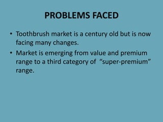 PROBLEMS FACED
• Toothbrush market is a century old but is now
facing many changes.
• Market is emerging from value and premium
range to a third category of “super-premium”
range.
 